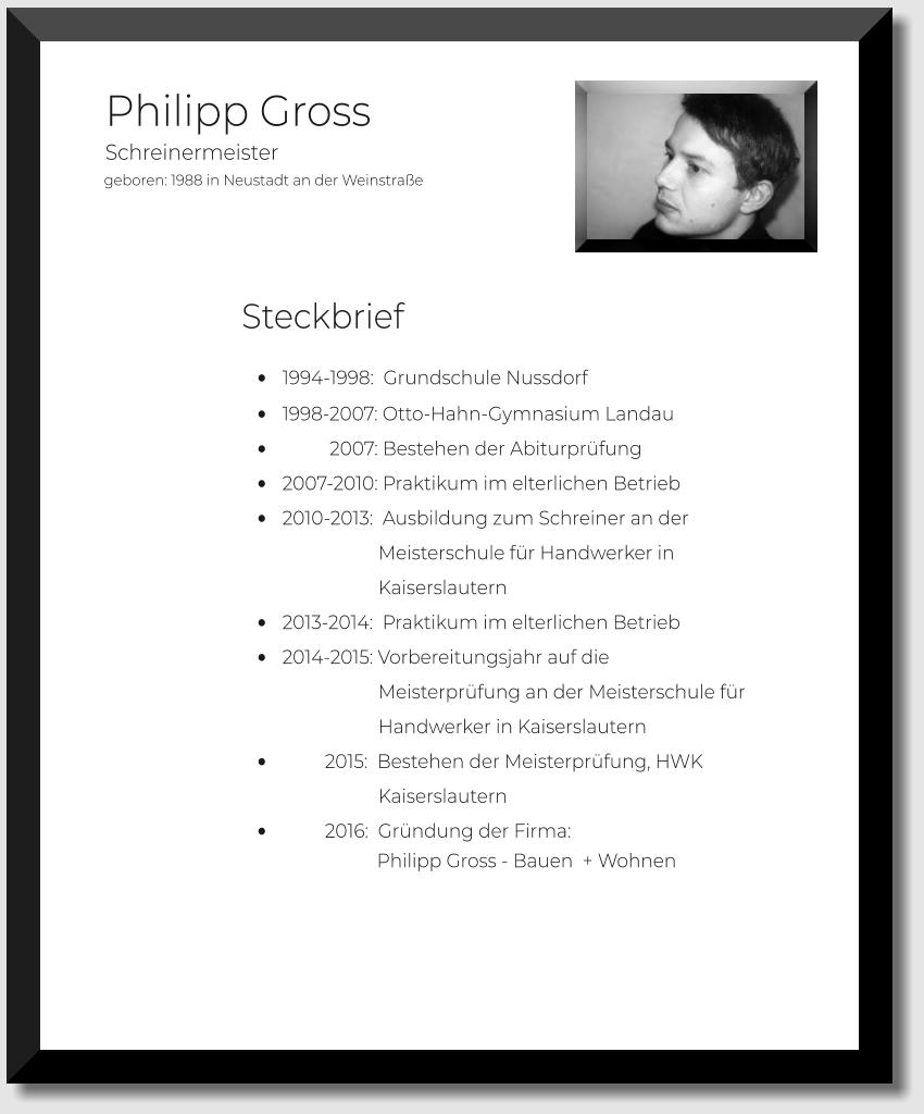 geboren: 1988 in Neustadt an der Weinstraße  Philipp Gross         •	1994-1998:  Grundschule Nussdorf •	1998-2007: Otto-Hahn-Gymnasium Landau •	          2007: Bestehen der Abiturprüfung •	2007-2010: Praktikum im elterlichen Betrieb •	2010-2013:  Ausbildung zum Schreiner an der                               Meisterschule für Handwerker in                              Kaiserslautern  •	2013-2014:  Praktikum im elterlichen Betrieb •	2014-2015: Vorbereitungsjahr auf die                              Meisterprüfung an der Meisterschule für                               Handwerker in Kaiserslautern  •	         2015:  Bestehen der Meisterprüfung, HWK                              Kaiserslautern •	         2016:  Gründung der Firma:                    Philipp Gross - Bauen  + Wohnen                                                                                      Schreinermeister Steckbrief